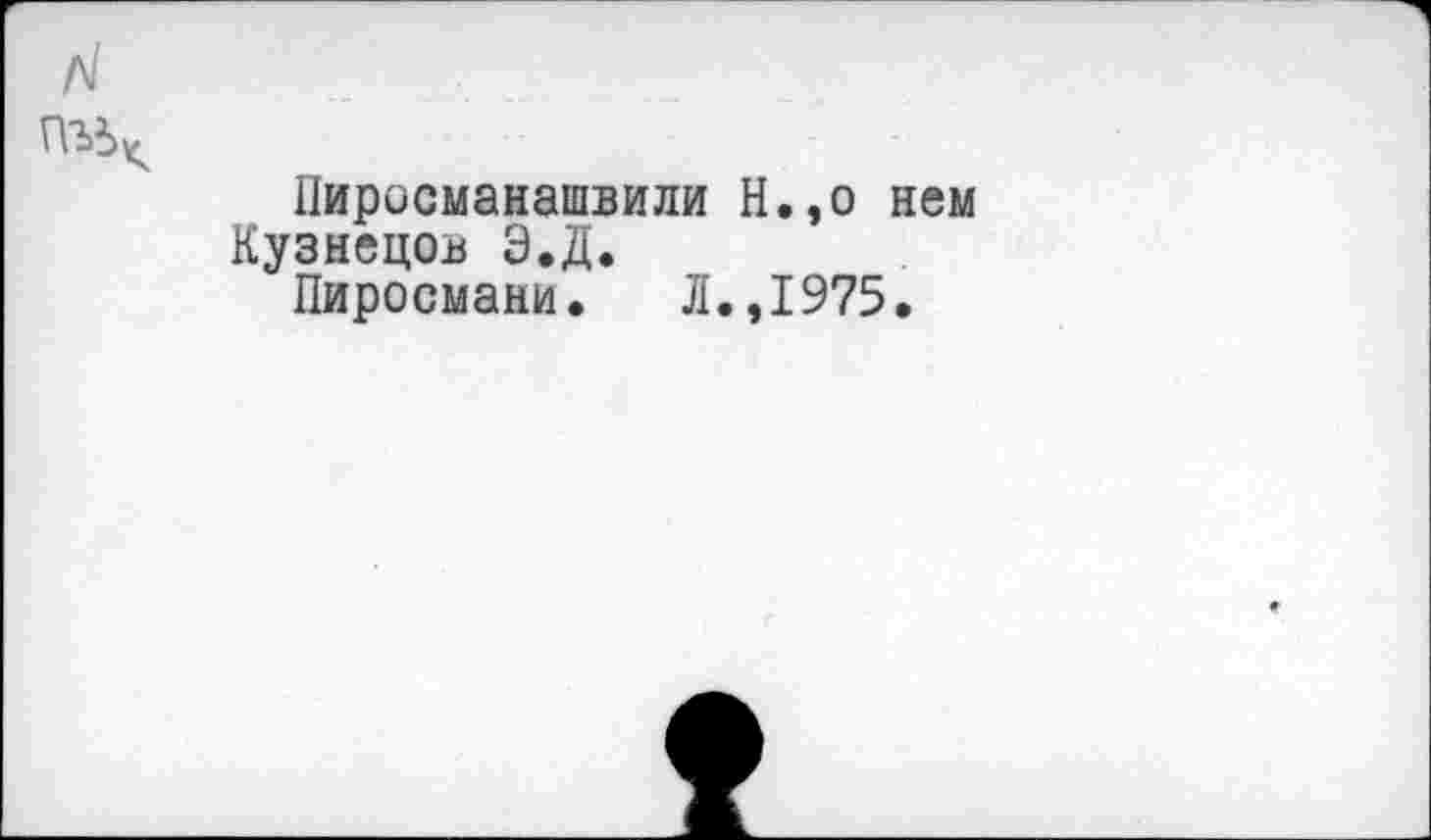 ﻿Пиросмаиашвили Н.,о нем Кузнецов Э.Д.
Пиросмани.	Л.,1975.